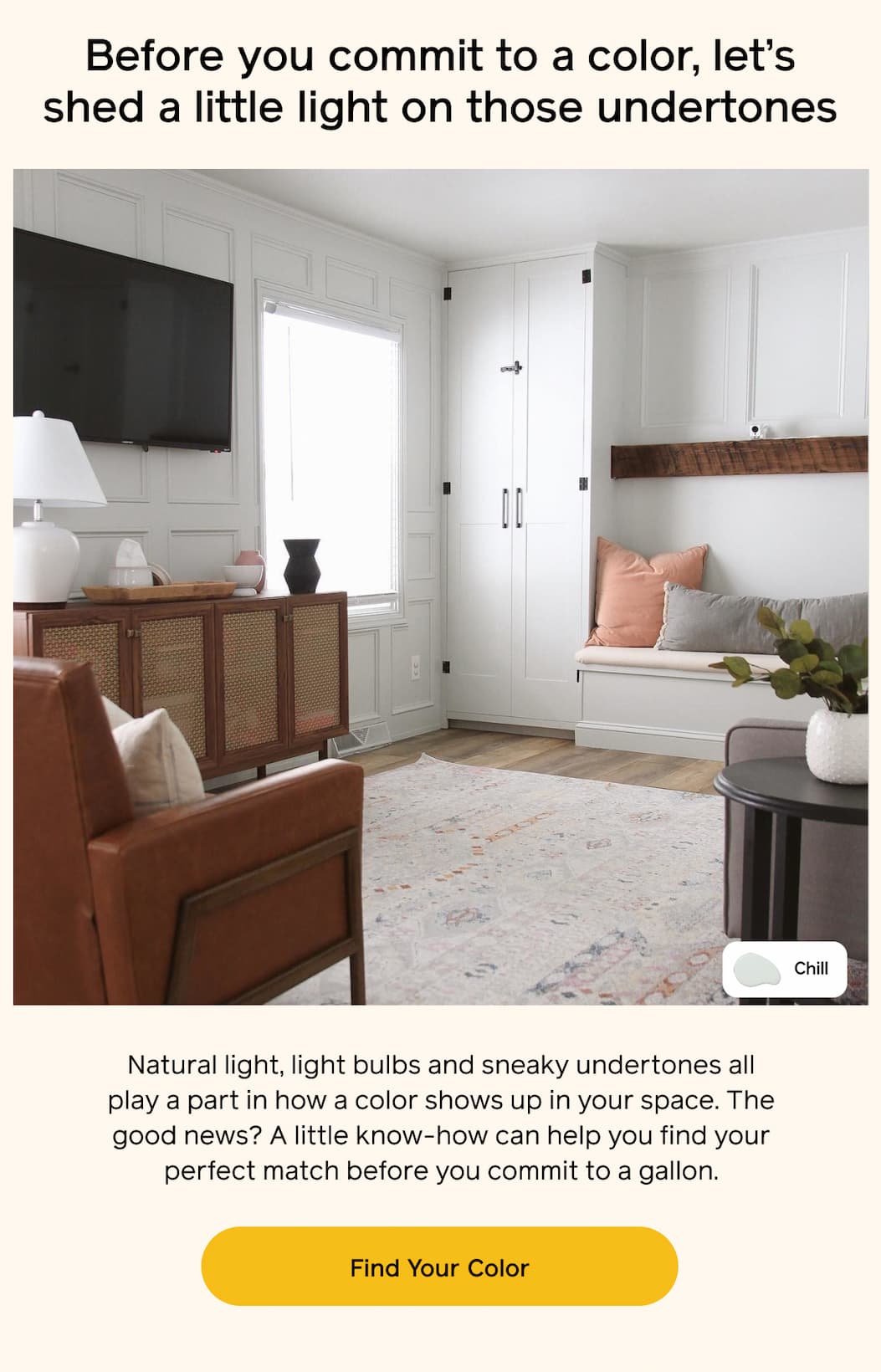 Before you commit to a color, let's shed a little light on those undertones. Natural light, light bulbs and sneaky undertones all play a part in how a color shows up in your space. The good news? A little know-how can help you find your perfect match before you commit to a gallon. Find Your Color