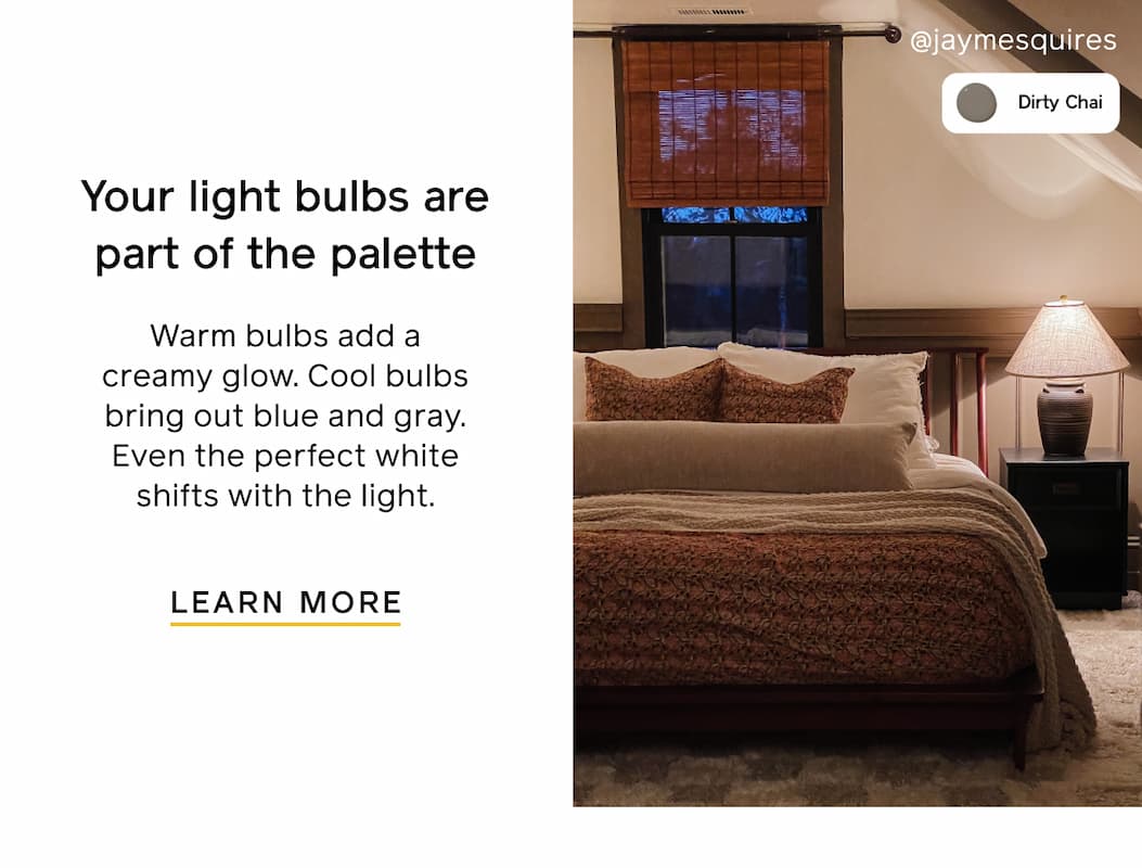 Your light bulbs are part of the palette. Warm bulbs add a creamy glow. Cool bulbs bring out blue and gray. Even the perfect white shifts with the light. LEARN MORE