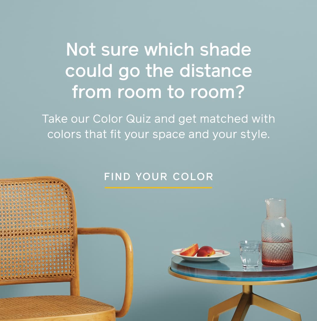Not sure which shade could go the distance from room to room? Take our Color Quiz and get matched with colors that fit your space and your style. FIND YOUR COLOR Not sure which shade could go the distance from room to room? Take our Color Quiz and get matched with colors that fit your space and your style. FIND YOUR COLOR