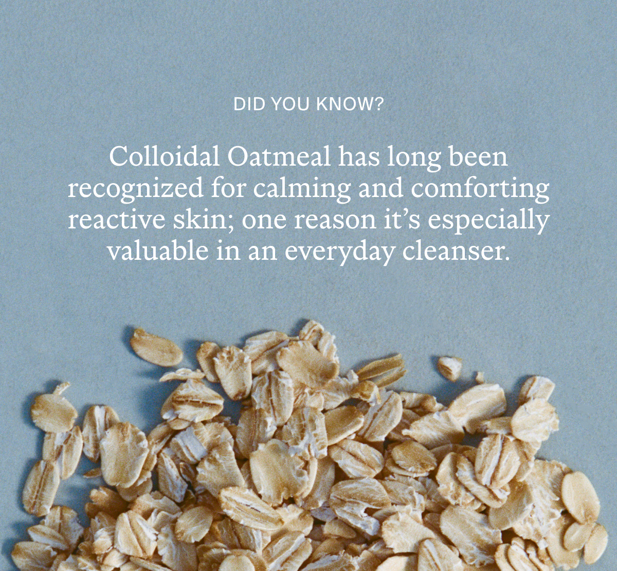 Colloidal Oatmeal has been long recognized for calming and comforting reactive skin