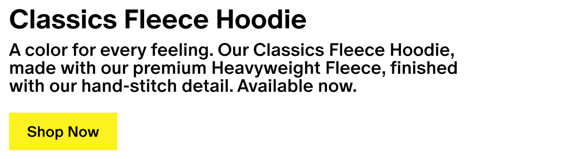 Classics Fleece Hoodie - A color for every feeling. Our Classics Fleece Hoodie, made with our premium Heavyweight Fleece, finished with our hand-stitch detail. Available now. Classics Fleece Hoodie - A color for every feeling. Our Classics Fleece Hoodie, made with our premium Heavyweight Fleece, finished with our hand-stitch detail. Available now.
