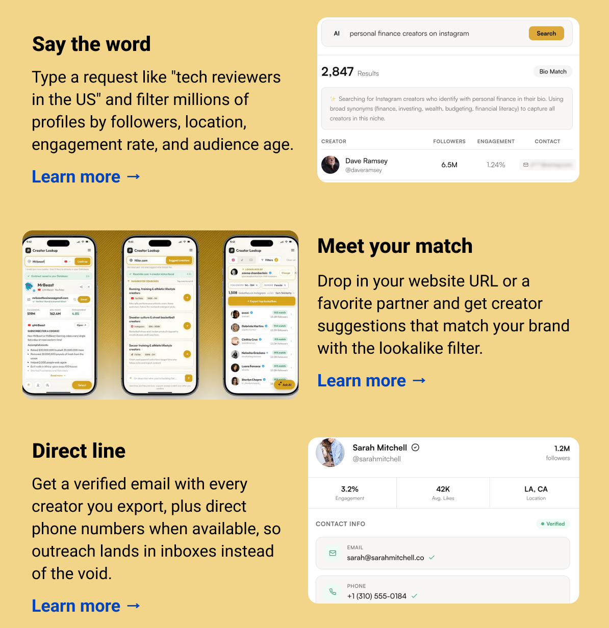 Say the word Type a request like "tech reviewers in the US" and filter millions of profiles by followers, location, engagement rate, and audience age. Learn more → Meet your match  Drop in your website URL or a favorite partner and get creator suggestions that match your brand with the lookalike filter. Learn more → Direct line Get a verified email with every creator you export, plus direct phone numbers when available, so outreach lands in inboxes instead of the void. Learn more → 