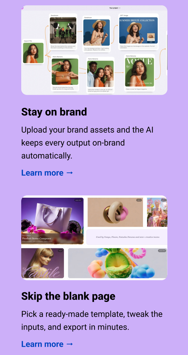 Stay on brand Upload your brand assets and the AI keeps every output on-brand automatically. Learn more → Skip the blank page Pick a ready-made template, tweak the inputs, and export in minutes. Learn more →
