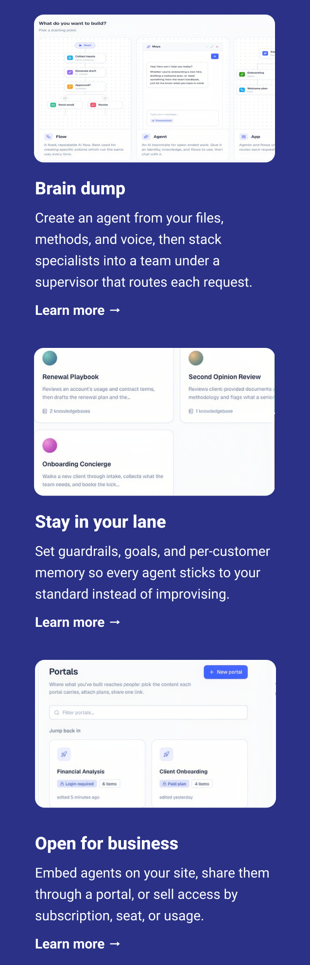 Brain dump Create an agent from your files, methods, and voice, then stack specialists into a team under a supervisor that routes each request. Learn more → Stay in your lane Set guardrails, goals, and per-customer memory so every agent sticks to your standard instead of improvising. Learn more → Open for business Embed agents on your site, share them through a portal, or sell access by subscription, seat, or usage. Learn more →