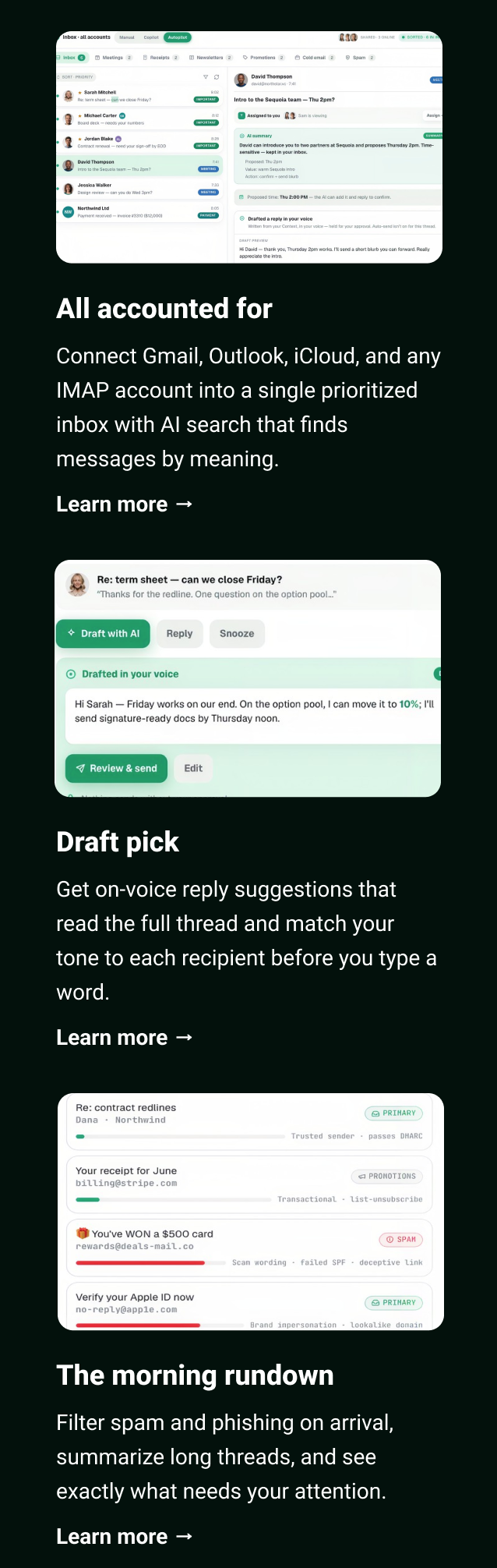 All accounted for Connect Gmail, Outlook, iCloud, and any IMAP account into a single prioritized inbox with AI search that finds messages by meaning. Learn more → Draft pick Get on-voice reply suggestions that read the full thread and match your tone to each recipient before you type a word. Learn more → The morning rundown Filter spam and phishing on arrival, summarize long threads, and see exactly what needs your attention. Learn more →