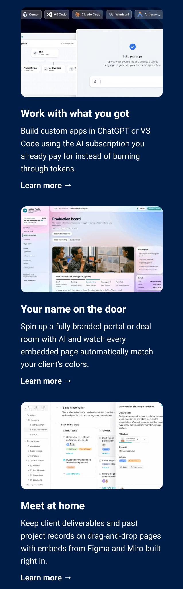 Work with what you got Build custom apps in ChatGPT or VS Code using the AI subscription you already pay for instead of burning through tokens. Learn more → Your name on the door Spin up a fully branded portal or deal room with AI and watch every embedded page automatically match your client's colors. Learn more → Meet at home Keep client deliverables and past project records on drag-and-drop pages with embeds from Figma and Miro built right in. Learn more →