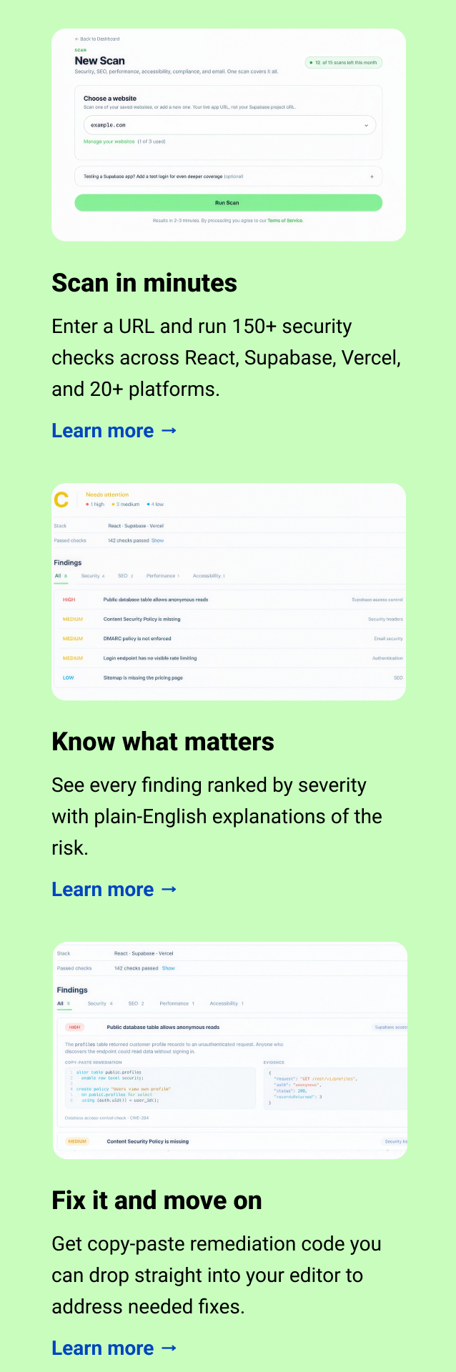 Scan in minutes Enter a URL and run 150+ security checks across React, Supabase, Vercel, and 20+ platforms. Learn more → Know what matters See every finding ranked by severity with plain-English explanations of the risk. Learn more → Fix it and move on Get copy-paste remediation code you can drop straight into your editor to address needed fixes. Learn more →