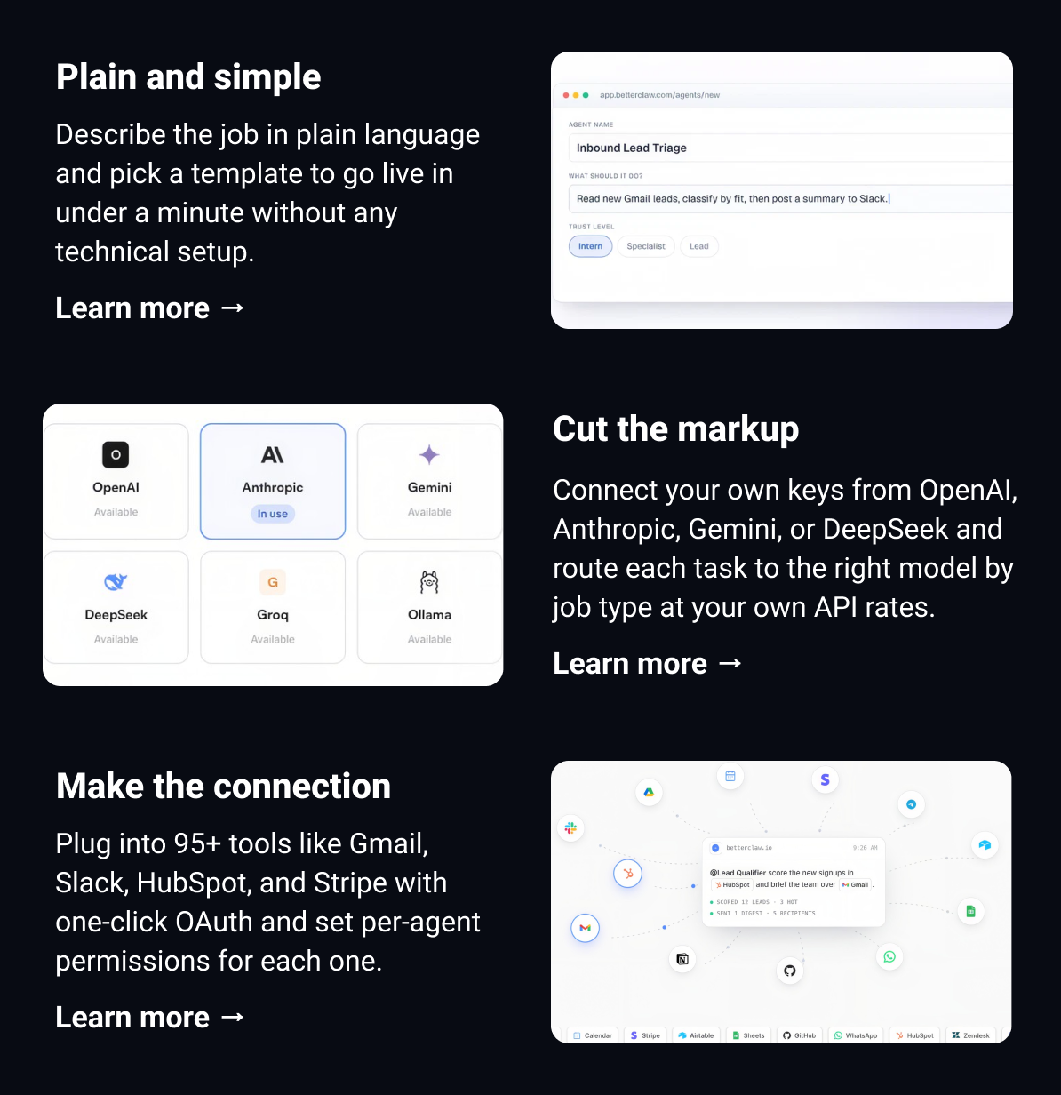Plain and simple Describe the job in plain language and pick a template to go live in under a minute without any technical setup.  Learn more →  Cut the markup Connect your own keys from OpenAI, Anthropic, Gemini, or DeepSeek and route each task to the right model by job type at your own API rates. Learn more →  Make the connection Plug into 95+ tools like Gmail, Slack, HubSpot, and Stripe with one-click OAuth and set per-agent permissions for each one. Learn more →