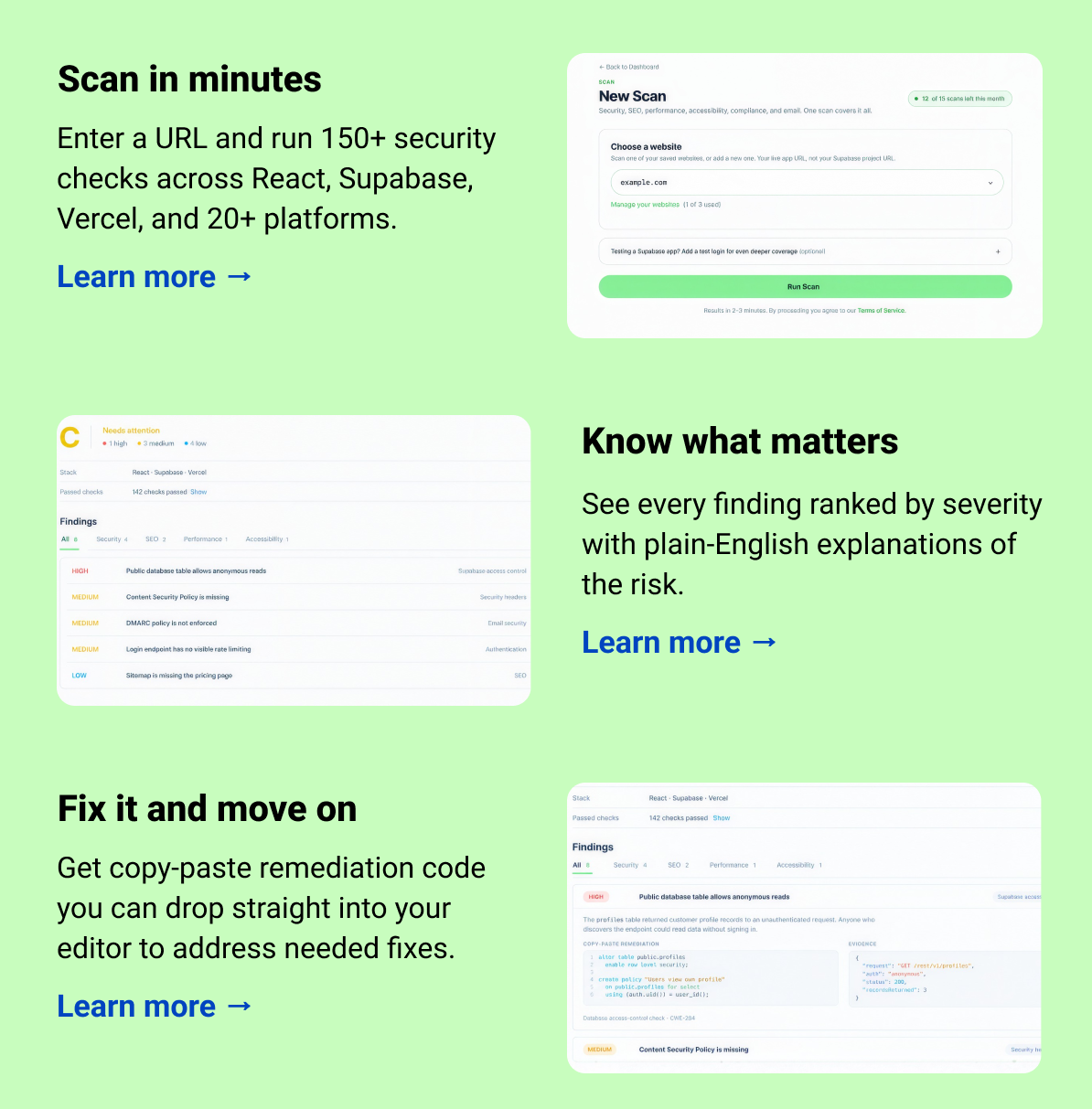 Scan in seconds Enter a URL and run 150+ security checks across React, Supabase, Vercel, and 20+ platforms.  Learn more → Know what matters See every finding ranked by severity with plain-English explanations of the risk. Learn more → Fix it and move on Get copy-paste remediation codes you can drop straight into your editor to address needed fixes.  Learn more →