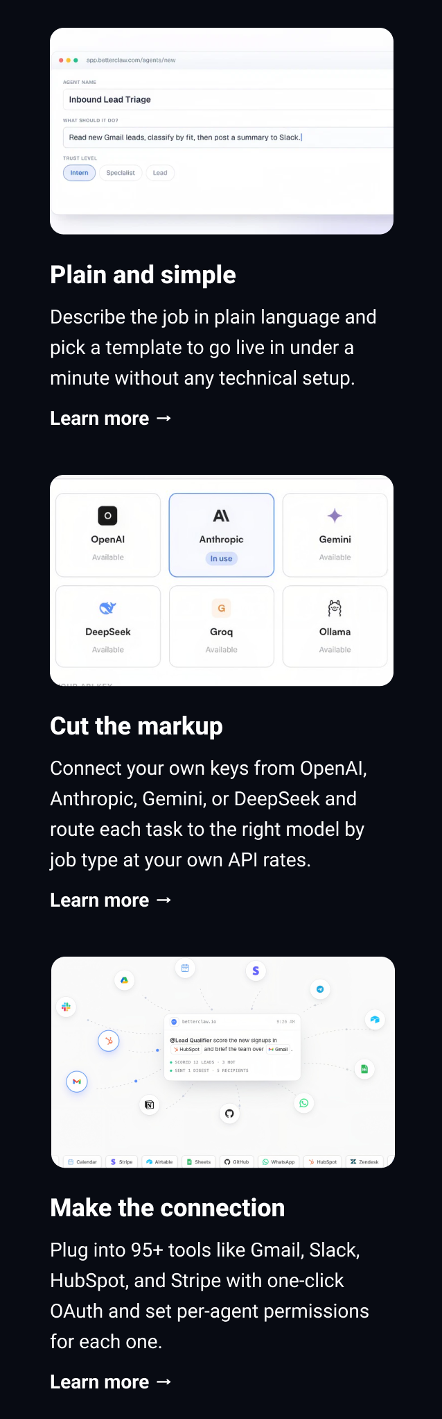 Plain and simple Describe the job in plain language and pick a template to go live in under a minute without any technical setup. Learn more → Cut the markup Connect your own keys from OpenAI, Anthropic, Gemini, or DeepSeek and route each task to the right model by job type at your own API rates. Learn more → Make the connection Plug into 95+ tools like Gmail, Slack, HubSpot, and Stripe with one-click OAuth and set per-agent permissions for each one. Learn more →