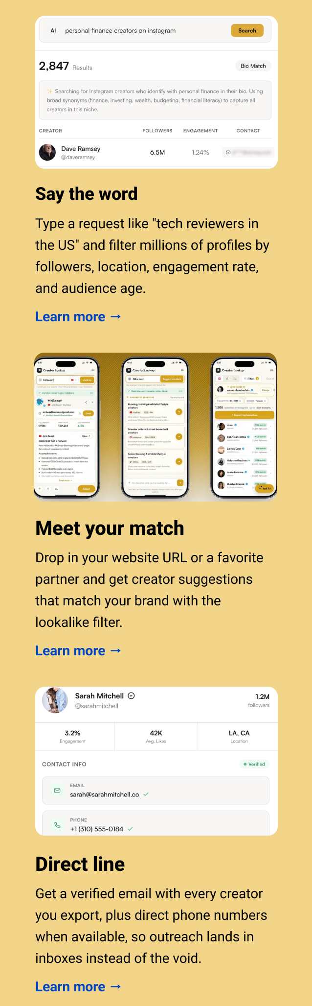 Say the word Type a request like "tech reviewers in the US" and filter millions of profiles by followers, location, engagement rate, and audience age. Learn more → Meet your match Drop in your website URL or a favorite partner and get creator suggestions that match your brand with the lookalike filter. Learn more → Direct line Get a verified email with every creator you export, plus direct phone numbers when available, so outreach lands in inboxes instead of the void. Learn more → 