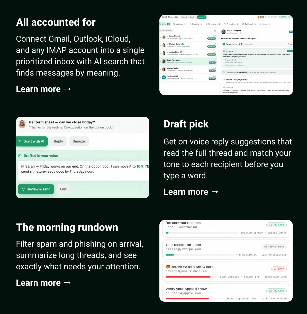 All accounted for Connect Gmail, Outlook, iCloud, and any IMAP account into a single prioritized inbox with AI search that finds messages by meaning. Learn more →  Draft pick Get on-voice reply suggestions that read the full thread and match your tone to each recipient before you type a word. Learn more →  The morning rundown Filter spam and phishing on arrival, summarize long threads, and see exactly what needs your attention. Learn more →