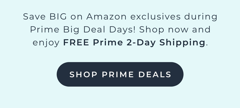 Save BIG on Amazon exclusives during Prime Big Deal Days! Shop now and enjoy FREE Prime 2-day shipping [SHOP PRIME DEALS]