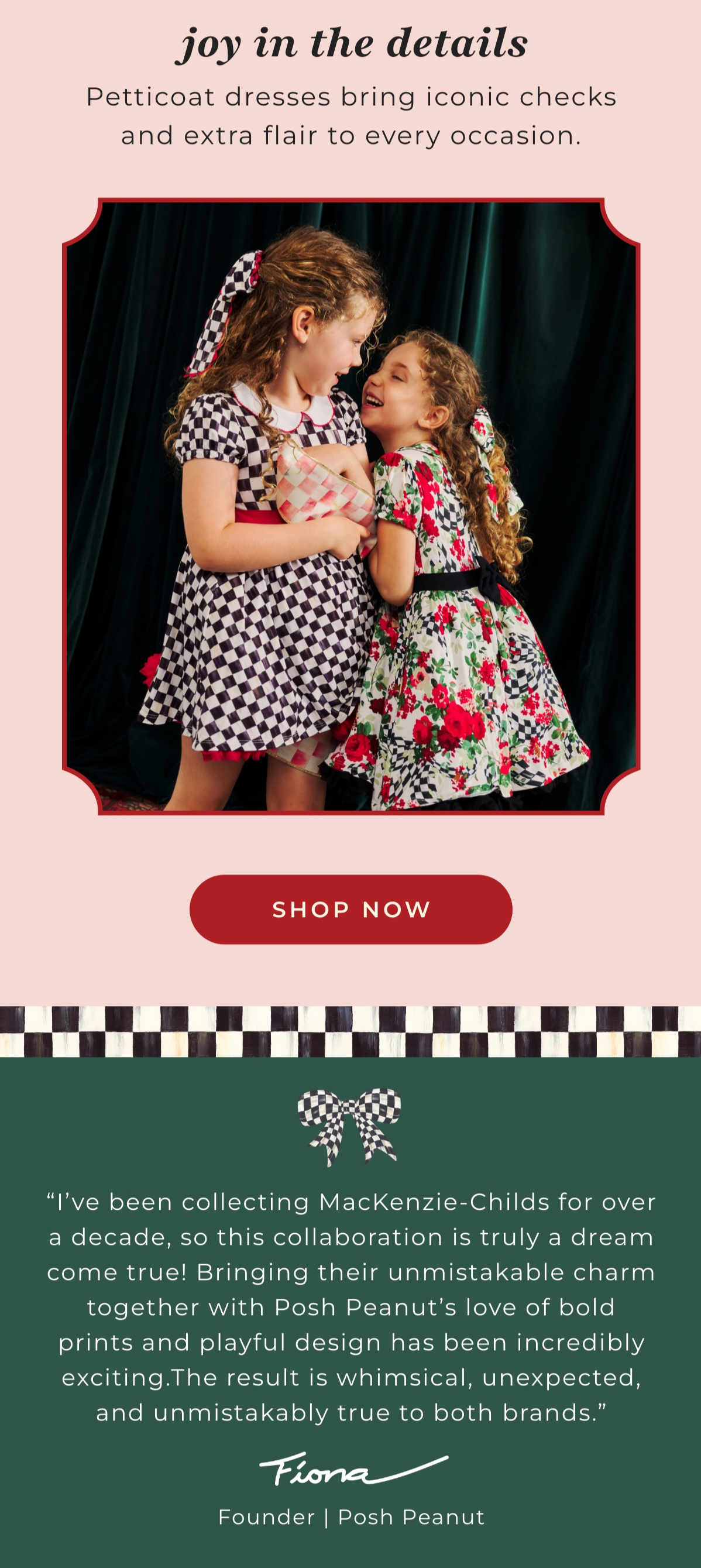 Body_05 I've been collecting Mackenzie Childs for over a decade, so this collaboration is truly a dream come true! Brining their unmistakable charm together with Posh Peanut's love of bold prints and playful design has been incredibly exciting. The result is whimsical, unexpected, and unmistabably true to both brands. Fiona Founder | Posh Peanut