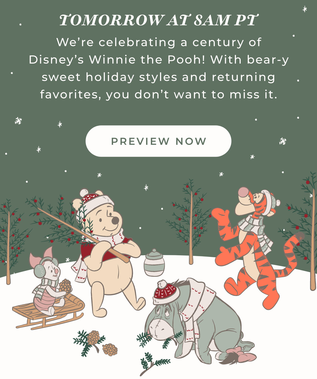 Tomorrow at 8am PT: We're celebrating a century of DIsney's Winnie the Pooh! With bear-y sweet holiday styles and returning favorites, you don't want to miss it.[PREVIEW NOW]
