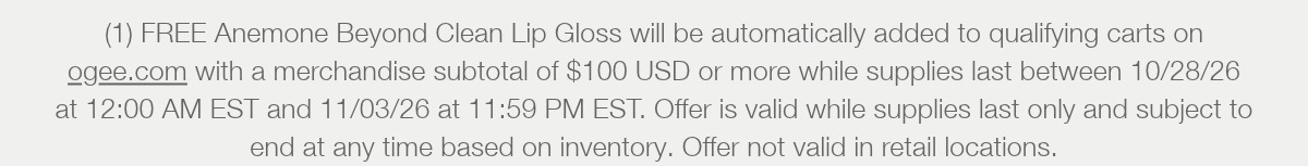 (1) FREE Anemone Beyond Clean Lip Gloss will be automatically added to qualifying carts on ogee.com with a merchandise subtotal of $100 USD or more while supplies last between 10/28/26 at 12:00 AM EST and 11/03/26 at 11:59 PM EST. Offer is valid while supplies last only and subject to end at any time based on inventory. Offer not valid in retail locations.