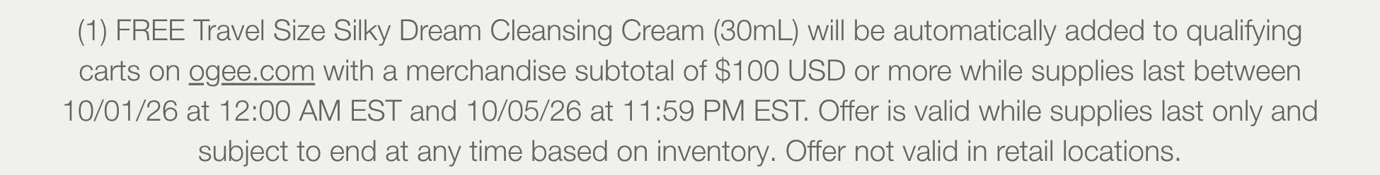 (1) FREE Travel Size Silky Dream Cleansing Cream (30mL) will be automatically added to qualifying carts on ogee.com with a merchandise subtotal of $100 USD or more while supplies last between 10/01/26 at 12:00 AM EST and 10/05/26 at 11:59 PM EST. Offer is valid while supplies last only and subject to end at any time based on inventory. Offer not valid in retail locations.