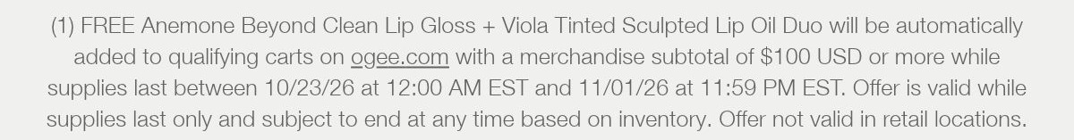 (1) FREE Anemone Beyond Clean Lip Gloss + Viola Tinted Sculpted Lip Oil Duo will be automatically added to qualifying carts on ogee.com with a merchandise subtotal of $100 USD or more while supplies last between 10/23/26 at 12:00 AM EST and 11/01/26 at 11:59 PM EST. Offer is valid while supplies last only and subject to end at any time based on inventory. Offer not valid in retail locations.