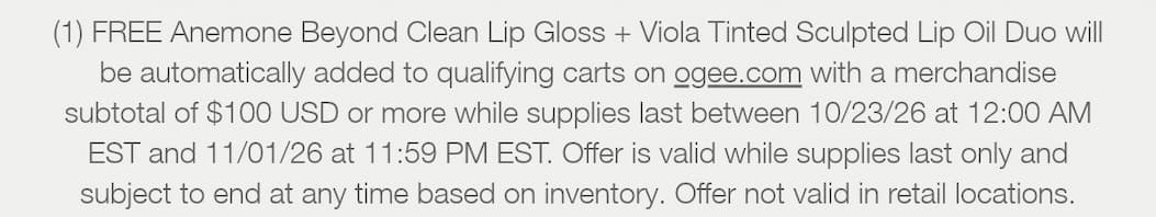(1) FREE Anemone Beyond Clean Lip Gloss + Viola Tinted Sculpted Lip Oil Duo will be automatically added to qualifying carts on ogee.com with a merchandise subtotal of $100 USD or more while supplies last between 10/23/26 at 12:00 AM EST and 11/01/26 at 11:59 PM EST. Offer is valid while supplies last only and subject to end at any time based on inventory. Offer not valid in retail locations.