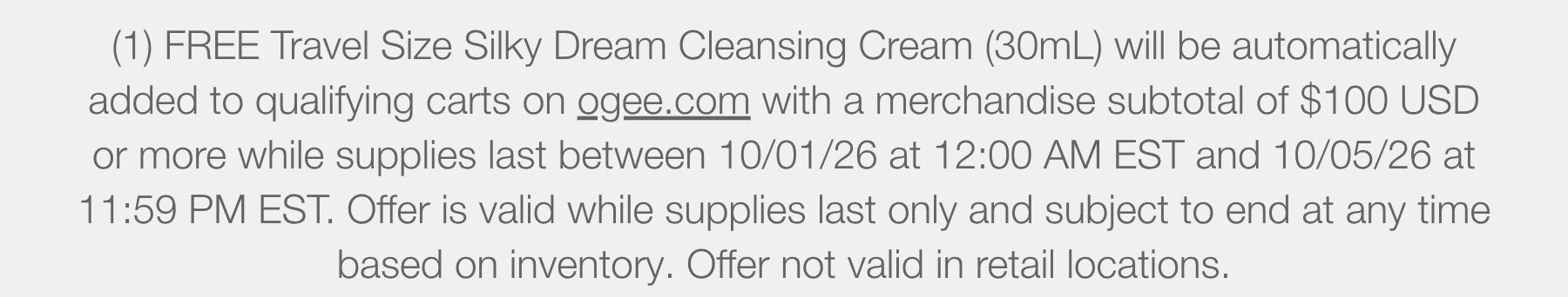 (1) FREE Travel Size Silky Dream Cleansing Cream (30mL) will be automatically added to qualifying carts on ogee.com with a merchandise subtotal of $100 USD or more while supplies last between 10/01/26 at 12:00 AM EST and 10/05/26 at 11:59 PM EST. Offer is valid while supplies last only and subject to end at any time based on inventory. Offer not valid in retail locations.