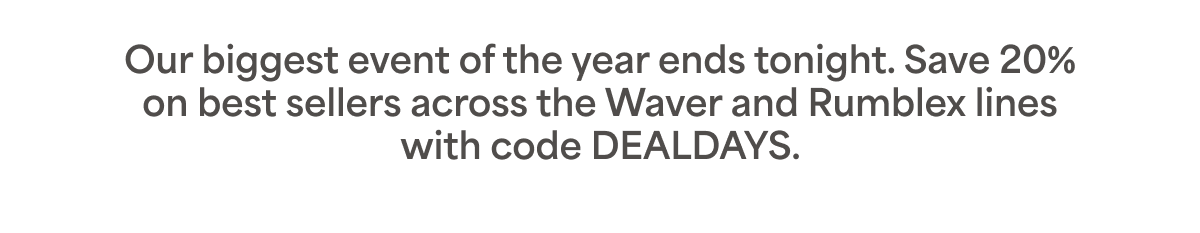 Our biggest event of the year ends tonight. Save 20% on best sellers across the Waver and Rumblex lines with code DEALDAYS. 
