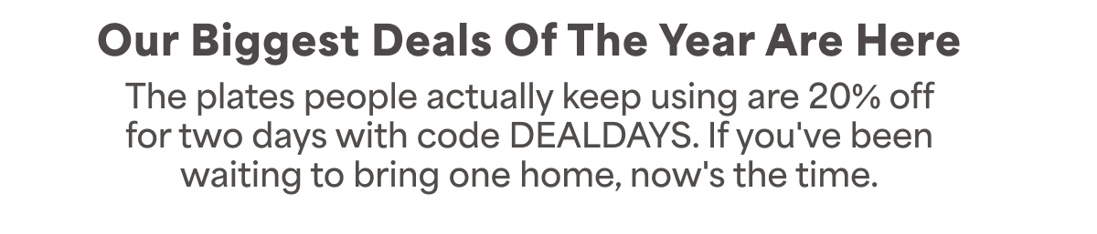 Our biggest deals of the year are here. The plates people actually keep using, the Waver line, the Rumblex line, and more, at 20% off. Use code DEALDAYS at checkout.
