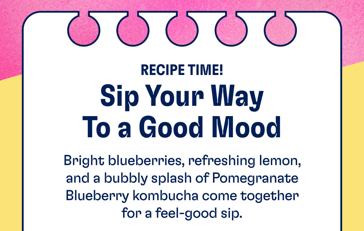 Sip Your Way To a Good Mood Recipe Time! Bright blueberries, refreshing lemon, and a bubbly splash of Pomegranate Blueberry kombucha come together for a feel-good sip. Sip Your Way To a Good Mood Recipe Time! Bright blueberries, refreshing lemon, and a bubbly splash of Pomegranate Blueberry kombucha come together for a feel-good sip.