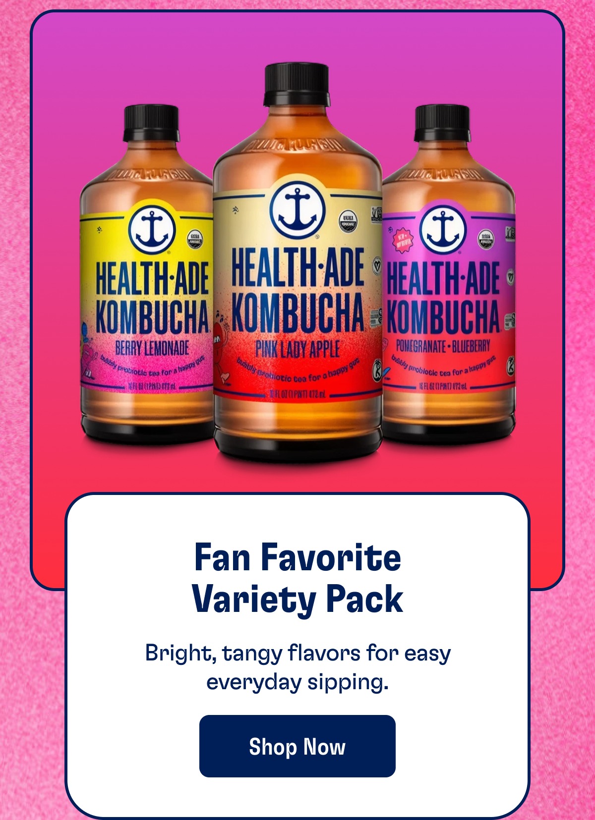 Fan Favorite Variety Pack Bright, tangy flavors for easy everyday sipping. Shop Now
