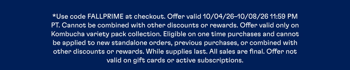 *Use code FALLPRIME at checkout. Offer valid 10/04/26–10/08/26 11:59 PM PT. Cannot be combined with other discounts or rewards. Offer valid only on Kombucha variety pack collection. Eligible on one time purchases and cannot be applied to new standalone orders, previous purchases, or combined with other discounts or rewards. While supplies last. All sales are final. Offer not valid on gift cards or active subscriptions.