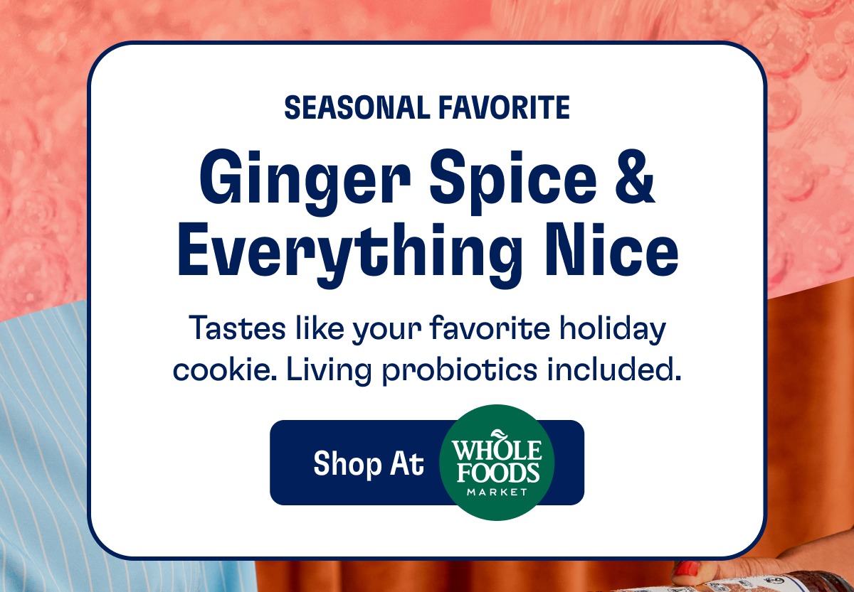 Seasonal Favorite Ginger Spice & Everything Nice Tastes like your favorite holiday cookie. Living probiotics included. Shop At Whole Foods