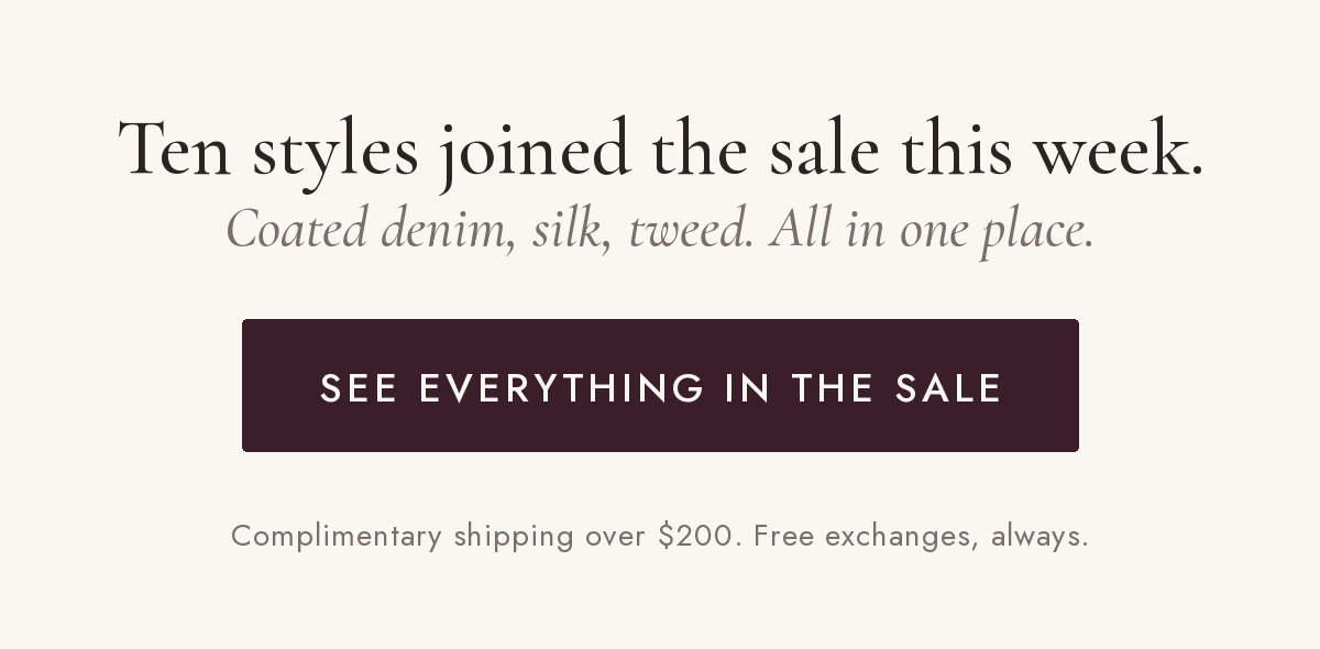 Ten styles joined the sale this week. Coated denim, silk, tweed. See everything in the sale. Complimentary shipping over $200, free exchanges always.