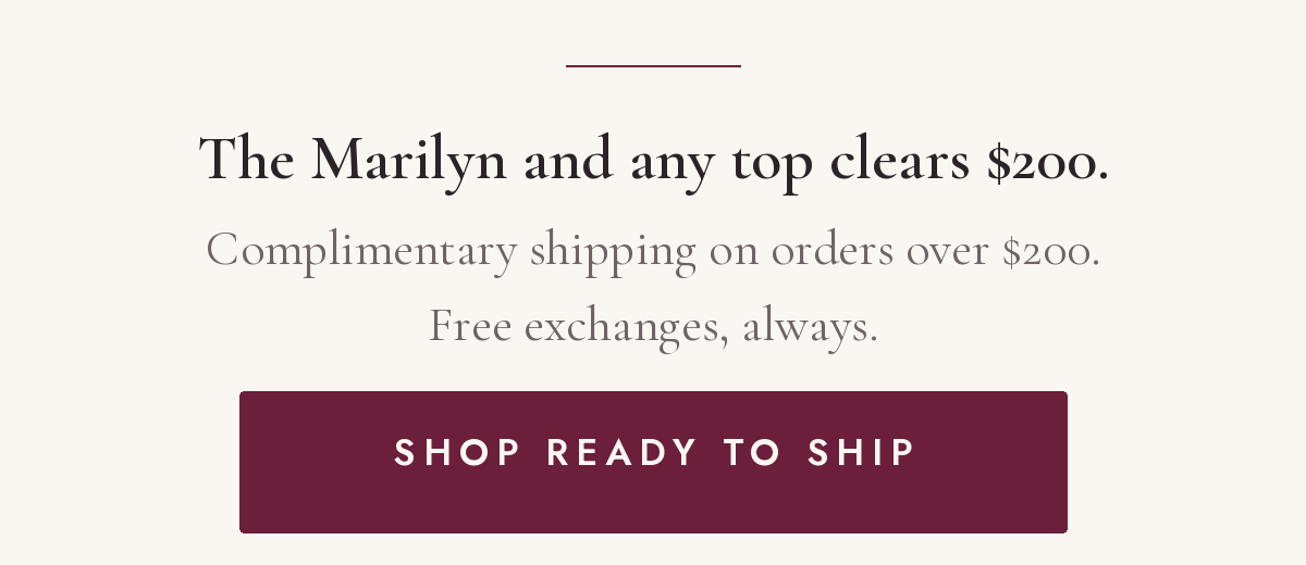  The Marilyn and any top clears $200. Complimentary shipping on orders over $200. Free exchanges, always. Shop ready to ship.