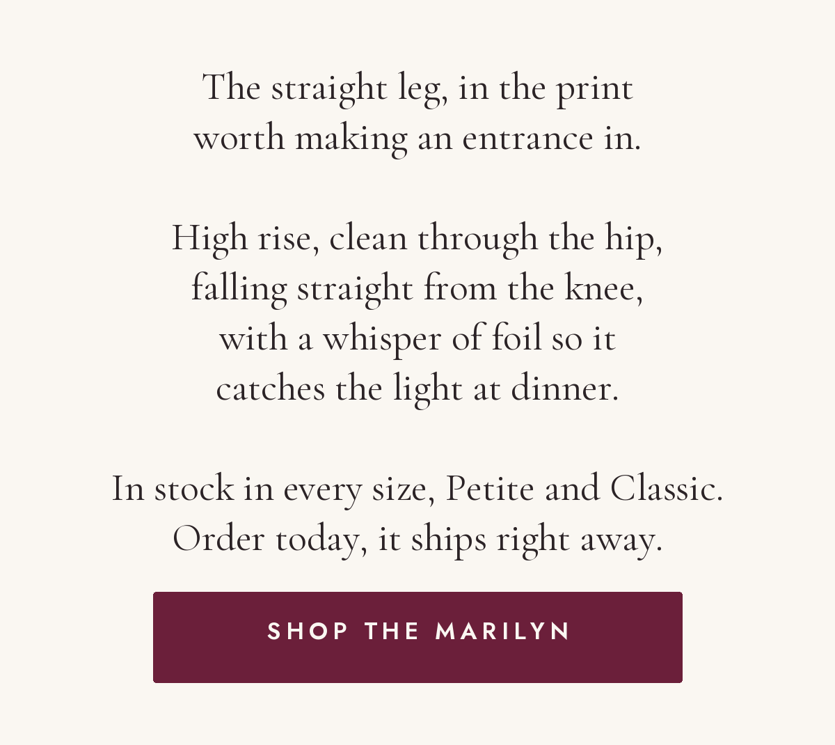 The straight leg, in the print worth making an entrance in. High rise, clean through the hip, falling straight from the knee, with a whisper of foil so it catches the light at dinner. In stock in every size, Petite and Classic. Order today, it ships right away. Shop the Marilyn.