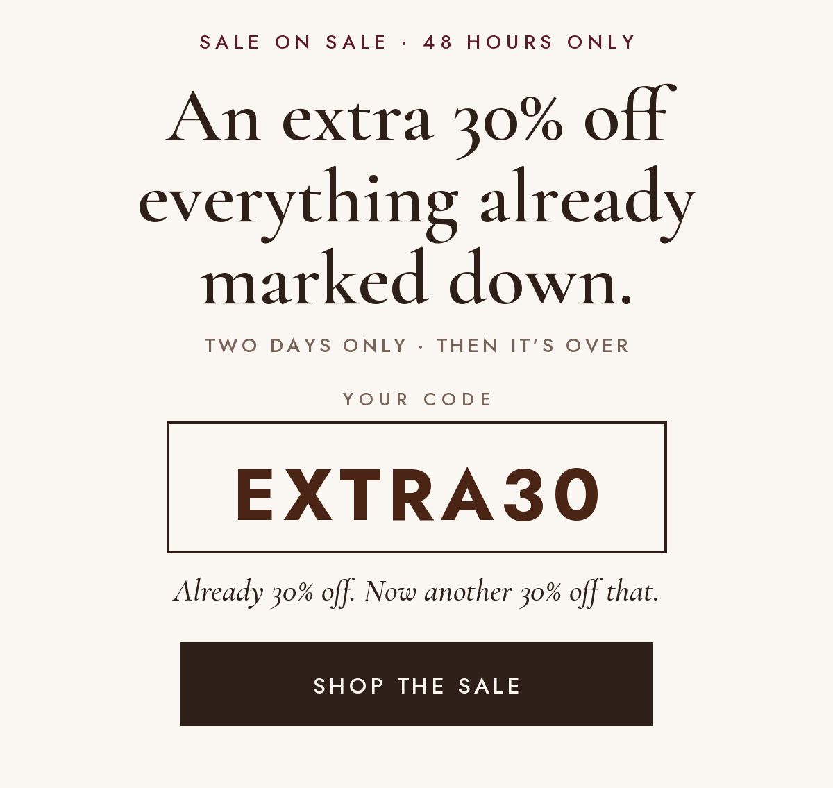 Sale on Sale, 48 hours only: an extra 30% off everything already marked down. Your code: EXTRA30. Already 30% off, now another 30% off that. Shop the sale