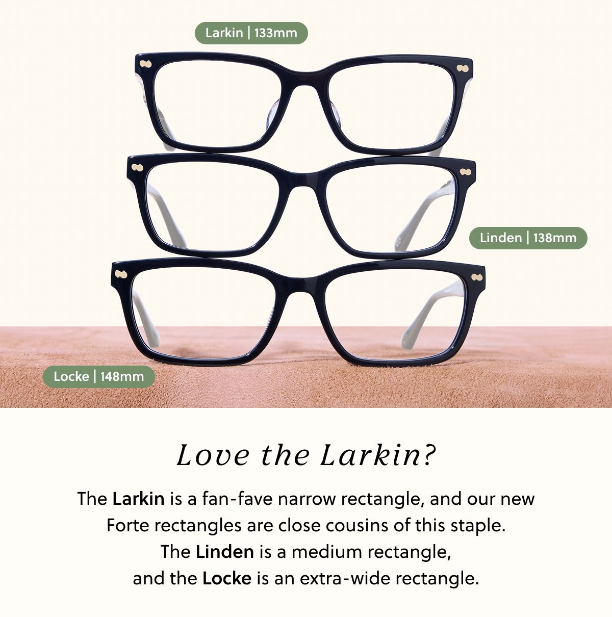 Love the Larkin? The Larkin is a fan-fave narrow rectangle, and our new Forte rectangles are close cousins of this staple. The Linden is a medium rectangle, and the Locke is an extra-wide rectangle.