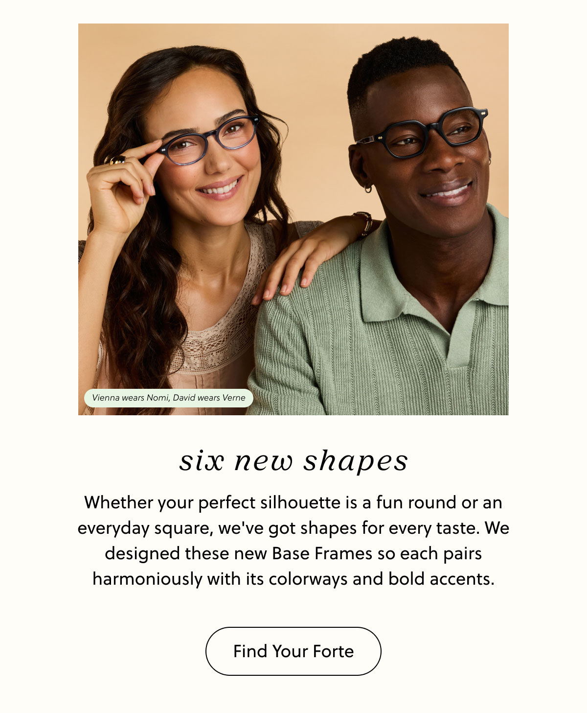 Six New Shapes - Whether your perfect silhouette is a fun round or an everyday square, we've got shapes for every taste. We designed these new Base Frames so each pairs harmoniously with its colorways and bold accents. | Find Your Forte
