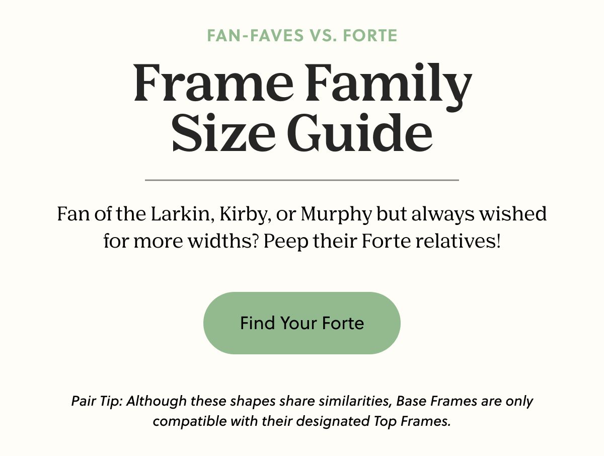 FAN-FAVES VS. FORTE | Frame Family Size Guide - Fan of the Larkin, Kirby, or Murphy but always wished for more widths? Peep their Forte relatives! | Find Your Forte | *Pair Tip: Although these shapes share similarities, Base Frames are only compatible with their designated Top Frames. 
