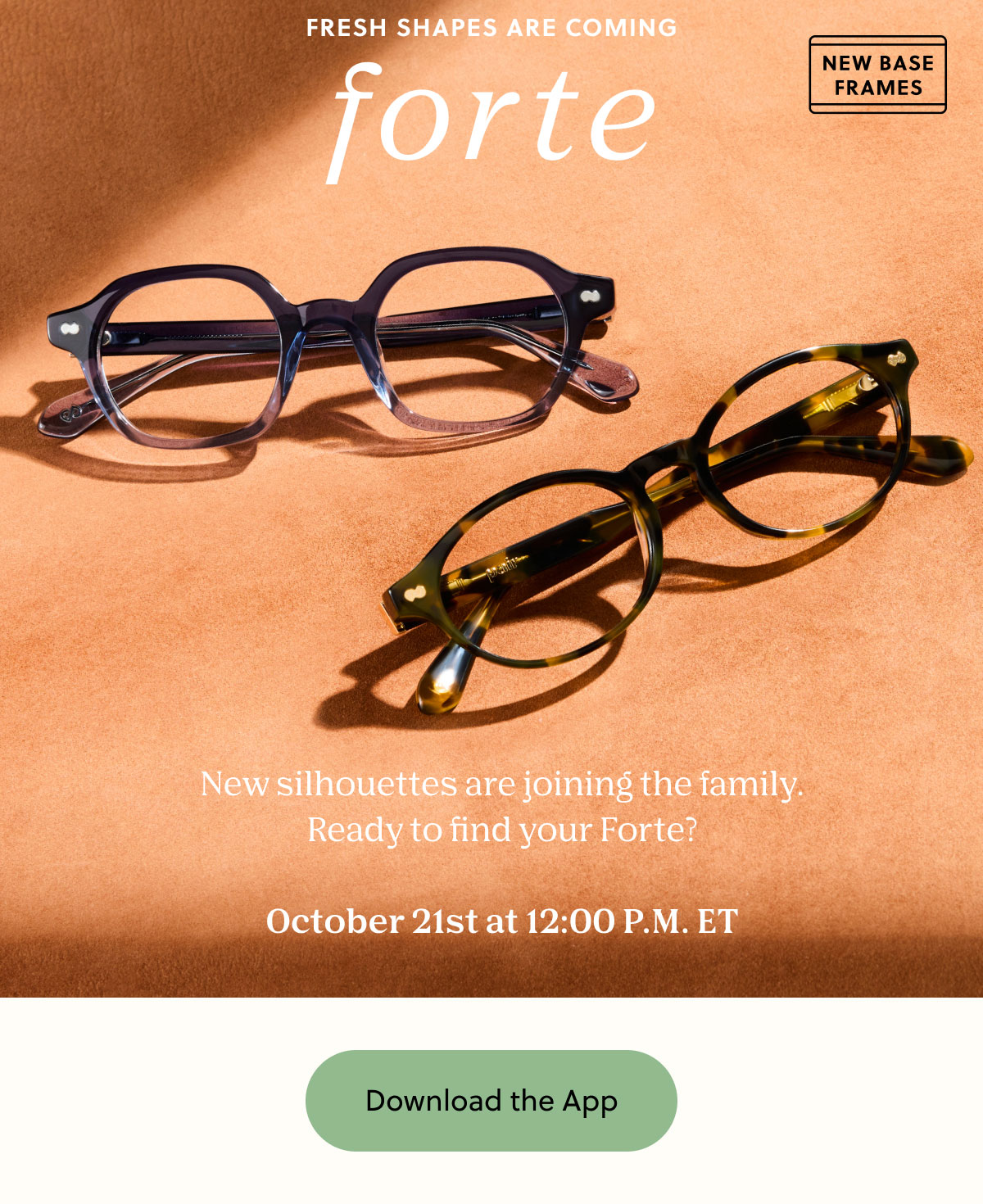 Fresh Shapes Are Coming to Forte! New silhouettes are joining the family. Ready to find your Forte?  October 21st at 12:00 P.M. ET | Download the App