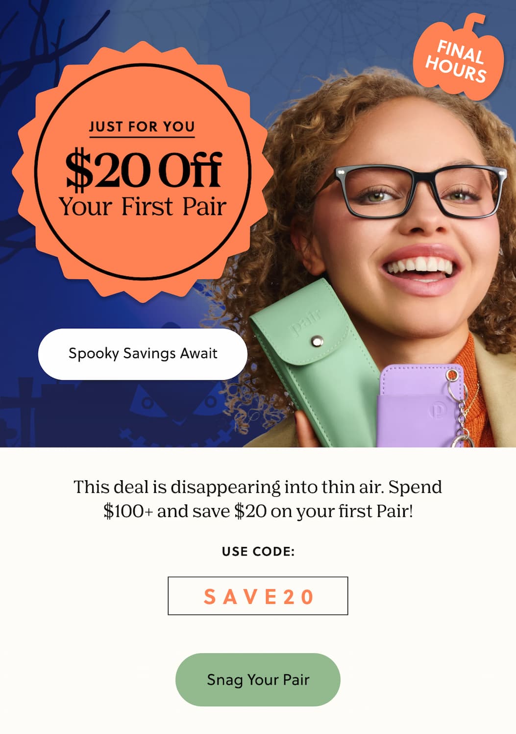 JUST FOR YOU - $20 Off Your First Pair | Spooky Savings Await | This deal is disappearing into thin air. Spend $100+ and save $20 on your first Pair! | Use Code: SAVE20