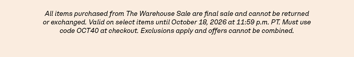 All items purchased from The Warehouse Sale are final sale and cannot be returned or exchanged. Valid on select items until October 18, 2026 at 11:59 p.m. PT. Must use code OCT40 at checkout. Exclusions apply and offers cannot be combined.