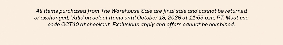 All items purchased from The Warehouse Sale are final sale and cannot be returned or exchanged. Valid on select items until October 18, 2026 at 11:59 p.m. PT. Must use code OCT40 at checkout. Exclusions apply and offers cannot be combined.