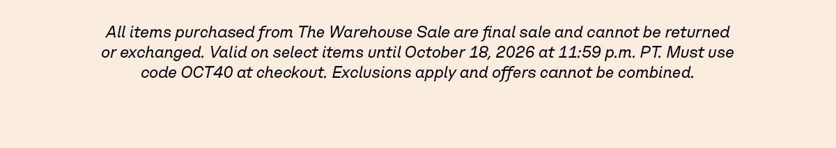 All items purchased from The Warehouse Sale are final sale and cannot be returned or exchanged. Valid on select items until October 18, 2026 at 11:59 p.m. PT. Must use code OCT40 at checkout. Exclusions apply and offers cannot be combined.
