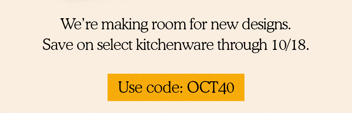 We’re making room for new designs.  Save on select kitchenware through 10/18.