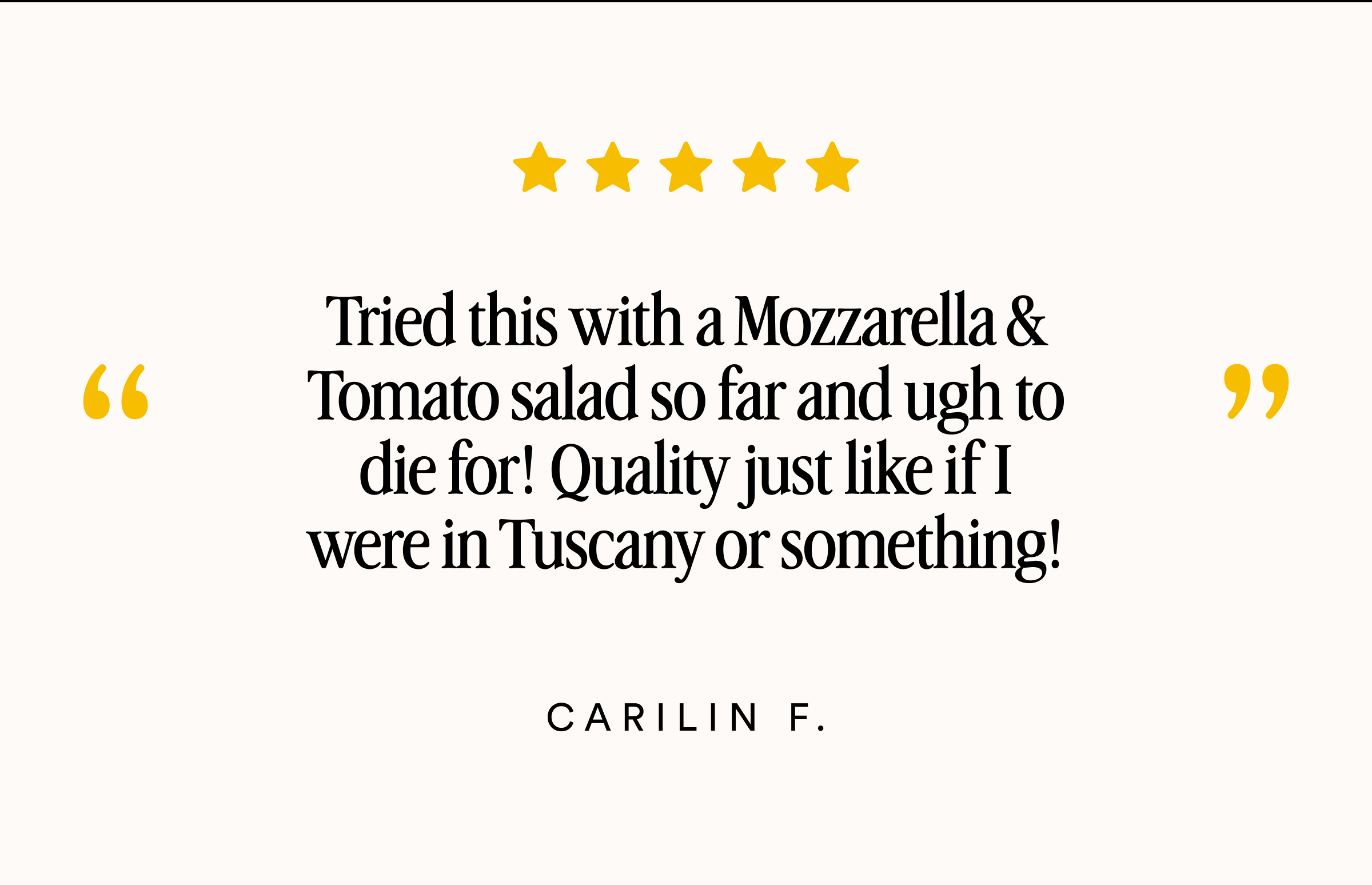 Tried this with a Mozzarella & Tomato salad so far and ugh to die for! Quality just like if I were in Tuscany or something!