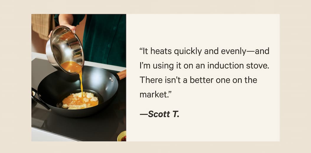 “It heats quickly and evenly—and I’m using it on an induction stove. There isn’t a better one on the market.” —Scott T.