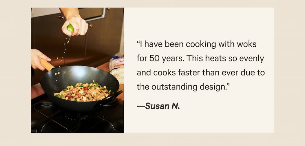 “I have been cooking with woks for 50 years. This heats so evenly and cooks faster than ever due to the outstanding design.” —Susan N.