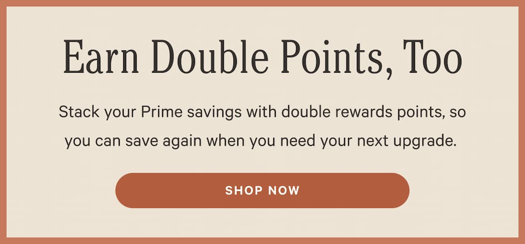 Earn Double Points, Too | Stack your Prime savings with double rewards points, so you can save again when you need your next upgrade.&nbsp; | Shop Now