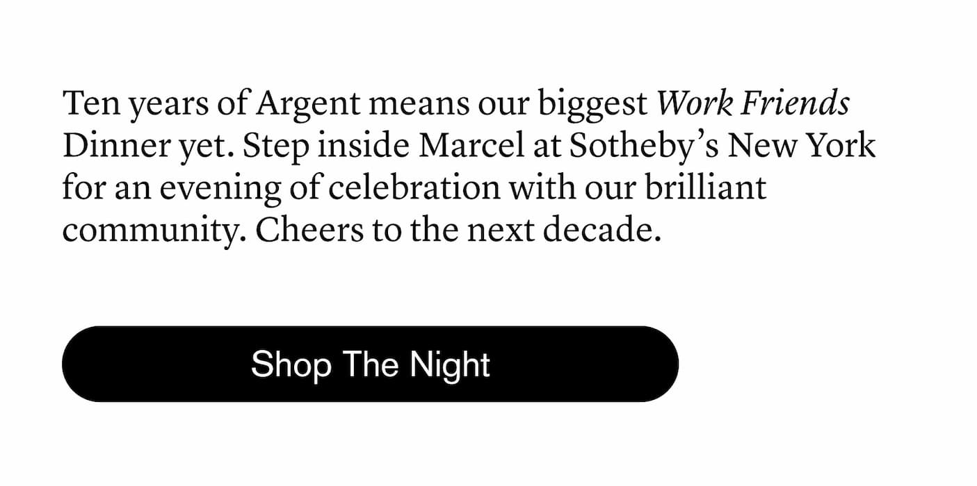 Ten years of Argent means our biggest Work Friends Dinner yet. Step inside Marcel at Sotheby’s New York for an evening of celebration with our brilliant community. Cheers to the next decade. Ten years of Argent means our biggest Work Friends Dinner yet. Step inside Marcel at Sotheby’s New York for an evening of celebration with our brilliant community. Cheers to the next decade.