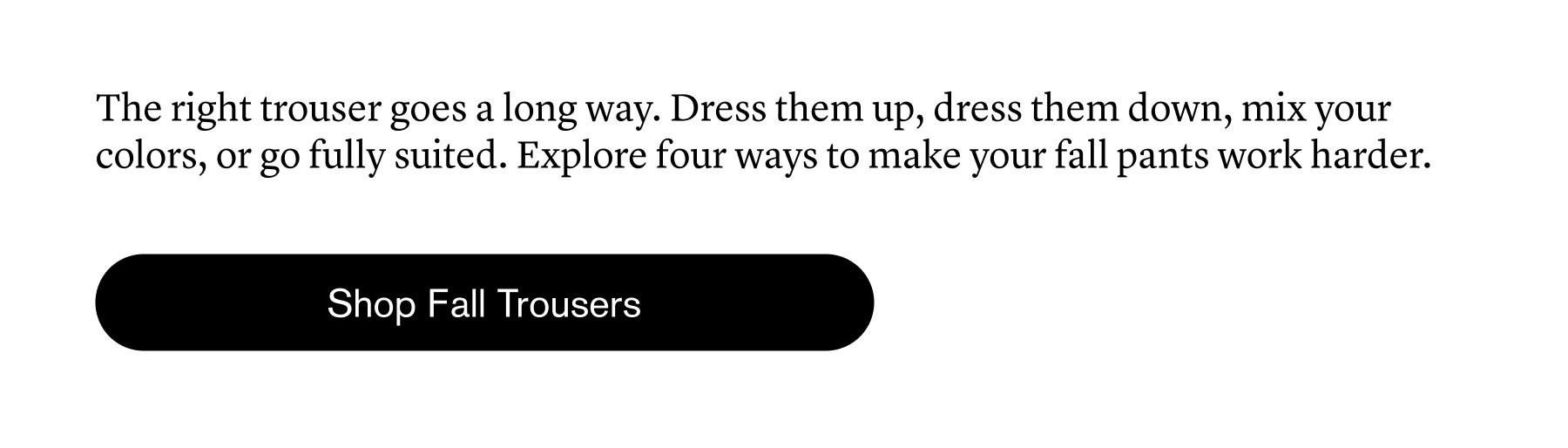 The right trouser goes a long way. Dress them up, dress them down, mix your colors, or go fully suited. Explore four ways to make your fall pants work harder.
