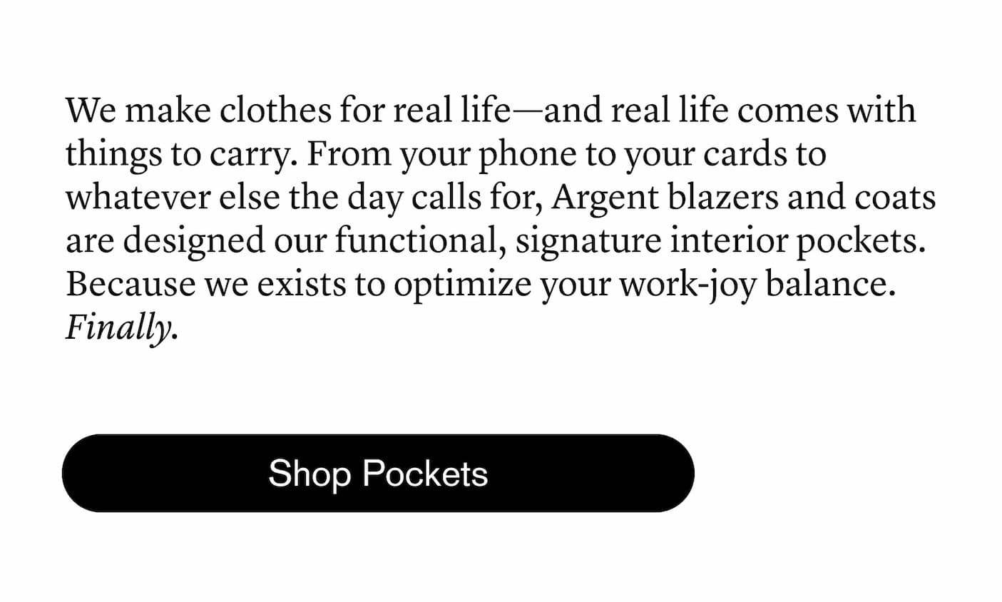 We make clothes for real life—and real life comes with things to carry. From your phone to your cards to whatever else the day calls for, Argent blazers and coats are designed our functional, signature interior pockets. Because we exists to optimize your work-joy balance. Finally.